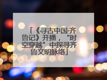 《寻古中国·齐鲁记》开播，“时空穿越”中探寻齐鲁文明脉络
