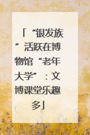 “银发族”活跃在博物馆“老年大学”：文博课堂乐趣多