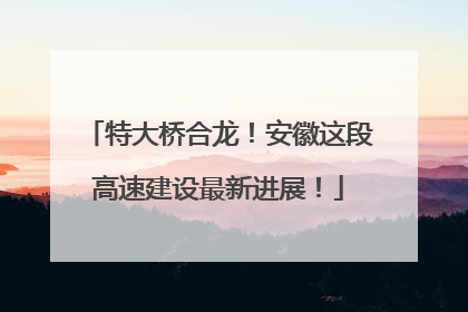 特大桥合龙！安徽这段高速建设最新进展！