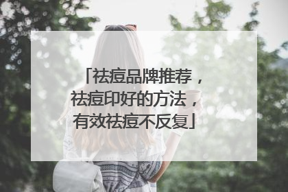 祛痘品牌推荐，祛痘印好的方法，有效祛痘不反复