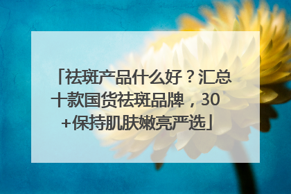 祛斑产品什么好？汇总十款国货祛斑品牌，30+保持肌肤嫩亮严选