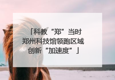 科教“郑”当时 郑州科技馆领跑区域创新“加速度”