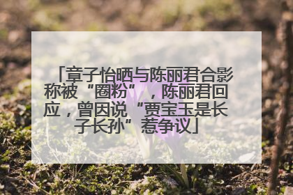 章子怡晒与陈丽君合影称被“圈粉”，陈丽君回应，曾因说“贾宝玉是长子长孙”惹争议