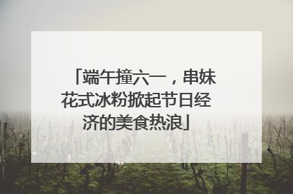 端午撞六一，串妹花式冰粉掀起节日经济的美食热浪