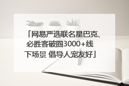 网易严选联名星巴克、必胜客破圈3000+线下场景 倡导人宠友好