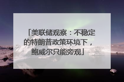 美联储观察：不稳定的特朗普政策环境下，鲍威尔只能旁观