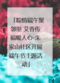 粽情端午聚邻里 艾香传福暖人心-朱家山社区开展端午节主题活动