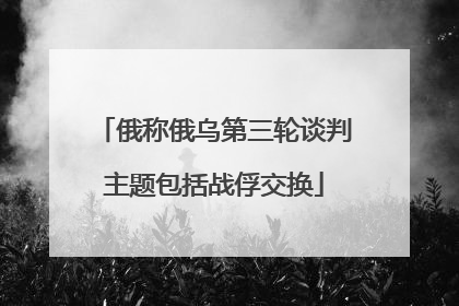 俄称俄乌第三轮谈判主题包括战俘交换