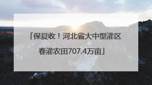保夏收！河北省大中型灌区春灌农田707.4万亩