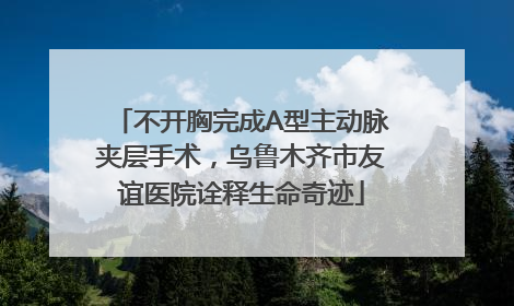 不开胸完成A型主动脉夹层手术，乌鲁木齐市友谊医院诠释生命奇迹