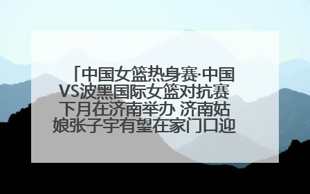 中国女篮热身赛·中国VS波黑国际女篮对抗赛下月在济南举办 济南姑娘张子宇有望在家门口迎来国家队首秀