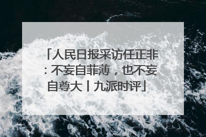 人民日报采访任正非：不妄自菲薄，也不妄自尊大丨九派时评