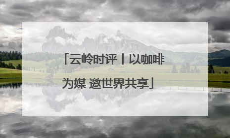 云岭时评丨以咖啡为媒 邀世界共享