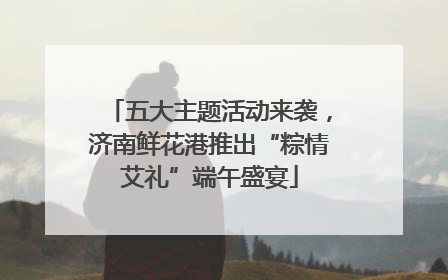 五大主题活动来袭，济南鲜花港推出“粽情艾礼”端午盛宴