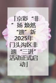 京彩“非”扬 焕然“遗”新 2025年门头沟区非遗“三进”活动正式启动