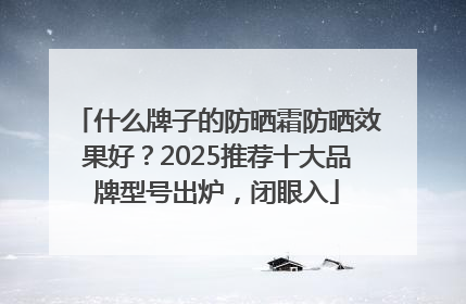 什么牌子的防晒霜防晒效果好？2025推荐十大品牌型号出炉，闭眼入