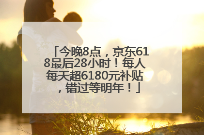 今晚8点，京东618最后28小时！每人每天超6180元补贴，错过等明年！
