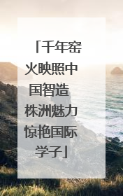千年窑火映照中国智造 株洲魅力惊艳国际学子