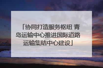 协同打造服务枢纽 青岛运输中心推进国际道路运输集结中心建设