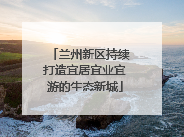 兰州新区持续打造宜居宜业宜游的生态新城