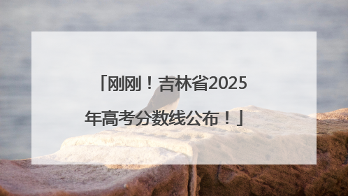 刚刚！吉林省2025年高考分数线公布！