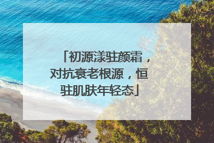 初源漾驻颜霜，对抗衰老根源，恒驻肌肤年轻态