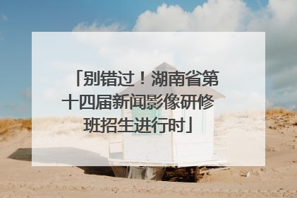 别错过！湖南省第十四届新闻影像研修班招生进行时