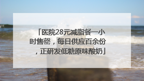 医院28元减脂餐一小时售罄，每日供应百余份，正研发低糖原味酸奶