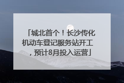 城北首个！长沙传化机动车登记服务站开工，预计8月投入运营