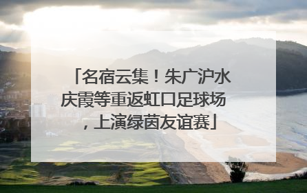 名宿云集！朱广沪水庆霞等重返虹口足球场，上演绿茵友谊赛