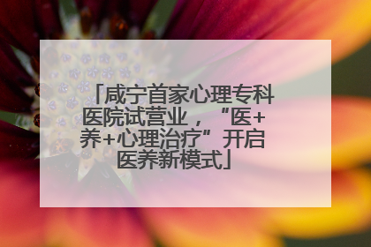 咸宁首家心理专科医院试营业，“医+养+心理治疗”开启医养新模式