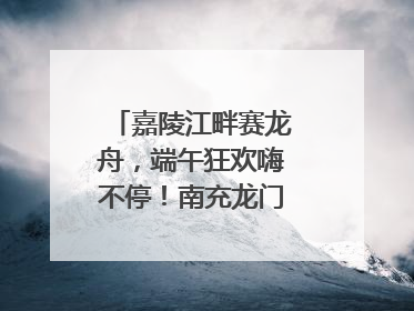 嘉陵江畔赛龙舟，端午狂欢嗨不停！南充龙门开启龙舟文化盛宴｜镜观四川