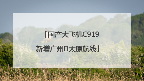 国产大飞机C919新增广州⇌太原航线
