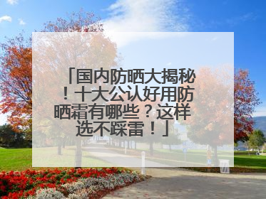 国内防晒大揭秘！十大公认好用防晒霜有哪些？这样选不踩雷！