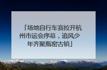 场地自行车赛拉开杭州市运会序幕，追风少年齐聚瓶窑古镇