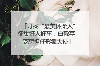 寻找“最美怀柔人”征集好人好事，白敬亭受聘担任形象大使