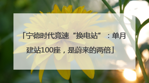 宁德时代竞速“换电站”：单月建站100座，是蔚来的两倍
