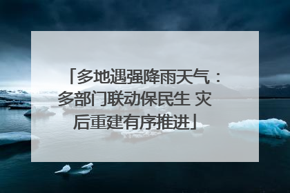 多地遇强降雨天气：多部门联动保民生 灾后重建有序推进