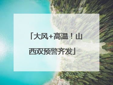 大风+高温！山西双预警齐发