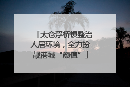 太仓浮桥镇整治人居环境，全力扮靓港城“颜值”