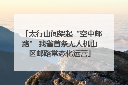 太行山间架起“空中邮路” 我省首条无人机山区邮路常态化运营