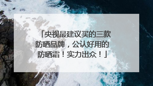 央视最建议买的三款防晒品牌，公认好用的防晒霜！实力出众！
