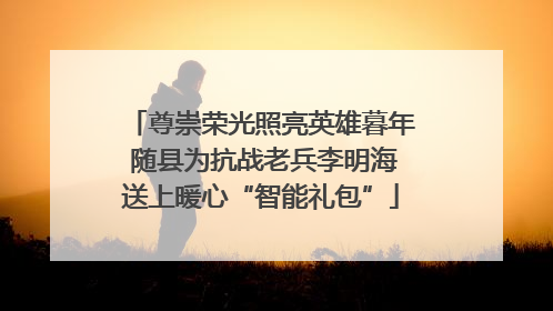 尊崇荣光照亮英雄暮年 随县为抗战老兵李明海送上暖心“智能礼包”