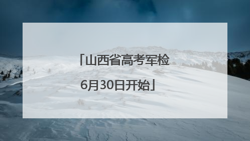 山西省高考军检6月30日开始