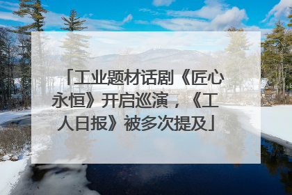 工业题材话剧《匠心永恒》开启巡演，《工人日报》被多次提及