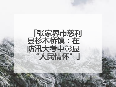 张家界市慈利县杉木桥镇：在防汛大考中彰显“人民情怀”