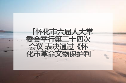 怀化市六届人大常委会举行第二十四次会议 表决通过《怀化市革命文物保护利用若干规定》