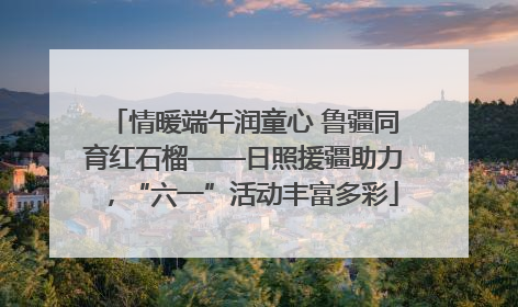 情暖端午润童心 鲁疆同育红石榴——日照援疆助力，“六一”活动丰富多彩