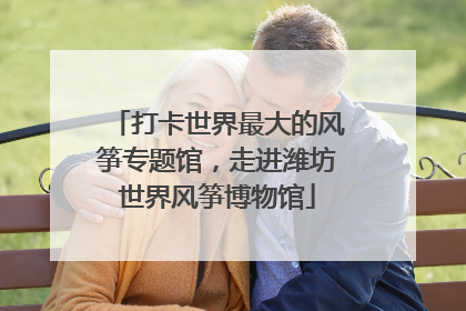 打卡世界最大的风筝专题馆，走进潍坊世界风筝博物馆