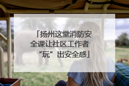 扬州这堂消防安全课让社区工作者“玩”出安全感